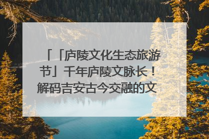 「庐陵文化生态旅游节」千年庐陵文脉长！解码吉安古今交融的文化图谱（图）