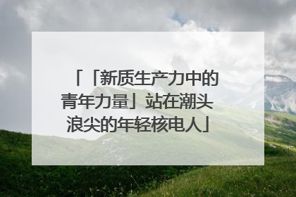 「新质生产力中的青年力量」站在潮头浪尖的年轻核电人