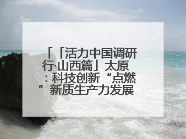 「活力中国调研行·山西篇」太原：科技创新“点燃”新质生产力发展“引擎”