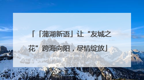 「蒲湖新语」让“友城之花”跨海向阳，尽情绽放