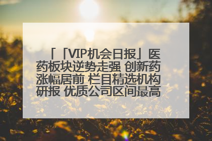 「VIP机会日报」医药板块逆势走强 创新药涨幅居前 栏目精选机构研报 优质公司区间最高涨34.9%
