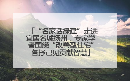 “名家话绿建”走进宜居名城扬州，专家学者围绕“改善型住宅”各抒己见贡献智慧