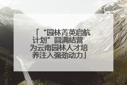 “园林菁英启航计划”圆满结营 为云南园林人才培养注入强劲动力