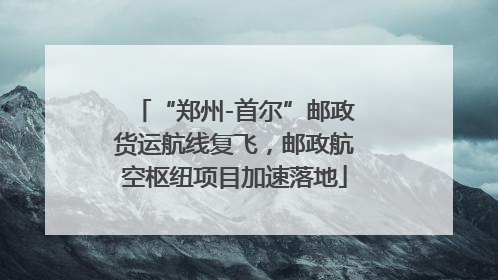 “郑州-首尔”邮政货运航线复飞，邮政航空枢纽项目加速落地