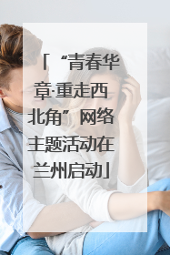 “青春华章·重走西北角”网络主题活动在兰州启动