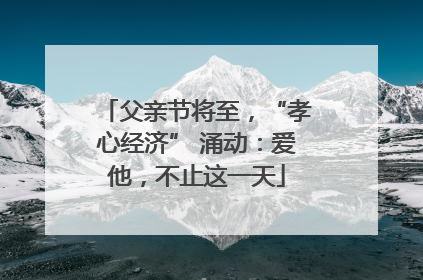 父亲节将至，“孝心经济” 涌动：爱他，不止这一天
