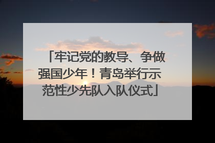 牢记党的教导、争做强国少年！青岛举行示范性少先队入队仪式