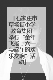 石家庄市草场街小学教育集团 举行“童年飞扬，六一与端午的欢乐交响”活动