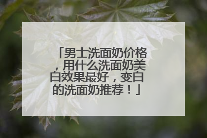 男士洗面奶价格，用什么洗面奶美白效果最好，变白的洗面奶推荐！
