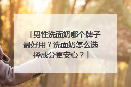 男性洗面奶哪个牌子最好用？洗面奶怎么选择成分更安心？