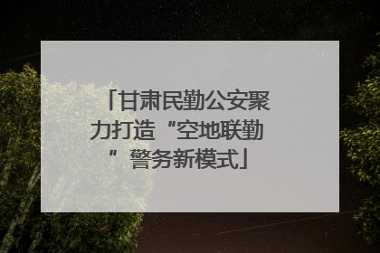 甘肃民勤公安聚力打造“空地联勤”警务新模式