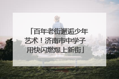 百年老街邂逅少年艺术！济南市中学子用快闪燃爆上新街