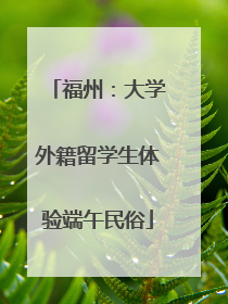 福州：大学外籍留学生体验端午民俗