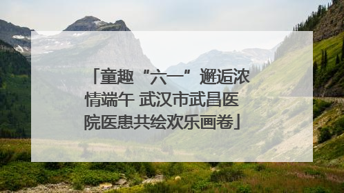 童趣“六一”邂逅浓情端午 武汉市武昌医院医患共绘欢乐画卷