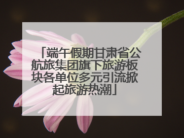 端午假期甘肃省公航旅集团旗下旅游板块各单位多元引流掀起旅游热潮