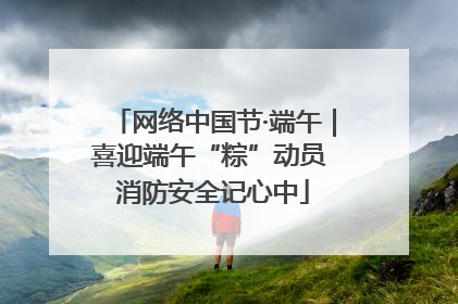 网络中国节·端午｜喜迎端午“粽”动员 消防安全记心中