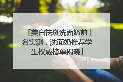 美白祛斑洗面奶前十名实测，洗面奶推荐学生权威榜单揭晓