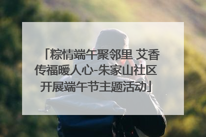 粽情端午聚邻里 艾香传福暖人心-朱家山社区开展端午节主题活动