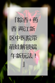 粽香+药香 两江新区中医院带萌娃解锁端午新玩法！