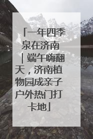 一年四季 泉在济南｜端午嗨翻天，济南植物园成亲子户外热门打卡地