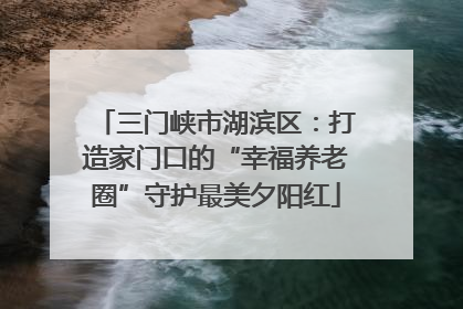 三门峡市湖滨区：打造家门口的“幸福养老圈”守护最美夕阳红