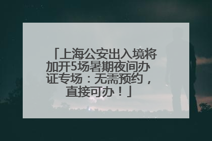 上海公安出入境将加开5场暑期夜间办证专场：无需预约，直接可办！