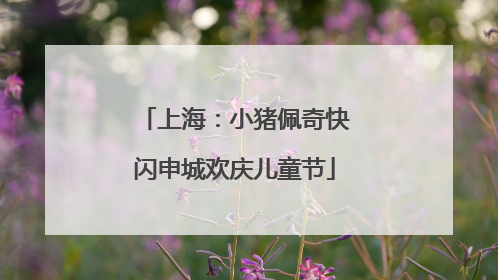 上海：小猪佩奇快闪申城欢庆儿童节