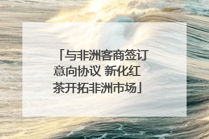 与非洲客商签订意向协议 新化红茶开拓非洲市场