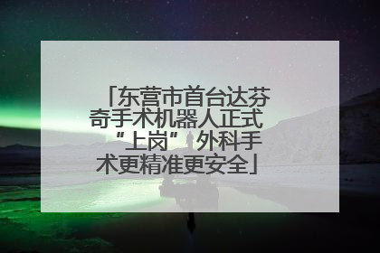 东营市首台达芬奇手术机器人正式“上岗” 外科手术更精准更安全