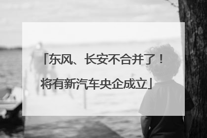东风、长安不合并了！将有新汽车央企成立