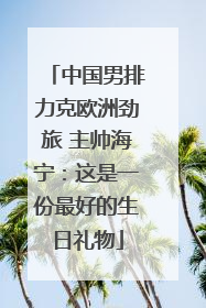 中国男排力克欧洲劲旅 主帅海宁：这是一份最好的生日礼物