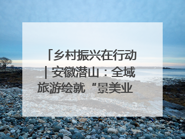 乡村振兴在行动｜安徽潜山：全域旅游绘就“景美业兴民富”新画卷