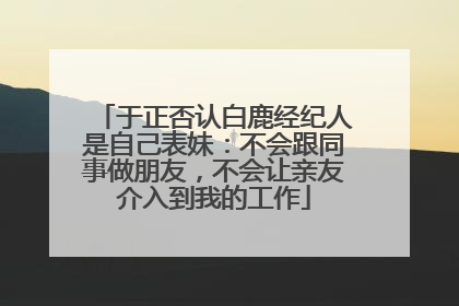 于正否认白鹿经纪人是自己表妹：不会跟同事做朋友，不会让亲友介入到我的工作