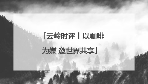 云岭时评丨以咖啡为媒 邀世界共享