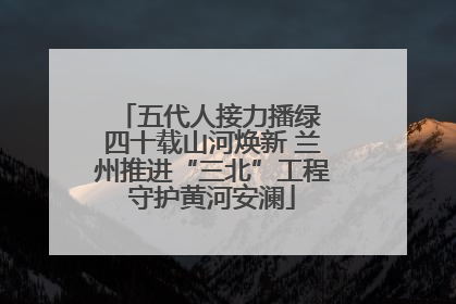 五代人接力播绿 四十载山河焕新 兰州推进“三北”工程守护黄河安澜