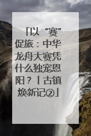 以“赛”促旅：中华龙舟大赛凭什么独宠恩阳？丨古镇焕新记②