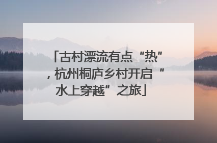 古村漂流有点“热”，杭州桐庐乡村开启“水上穿越”之旅