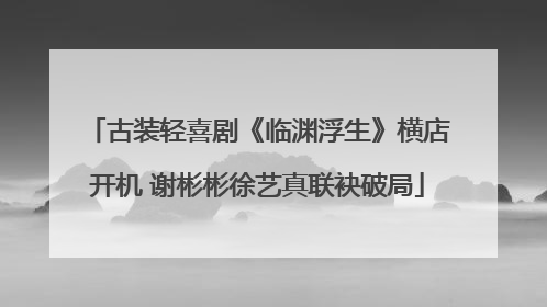 古装轻喜剧《临渊浮生》横店开机 谢彬彬徐艺真联袂破局