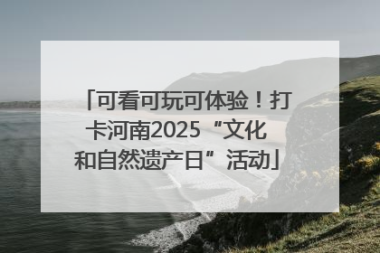 可看可玩可体验！打卡河南2025“文化和自然遗产日”活动