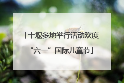 十堰多地举行活动欢度“六一”国际儿童节