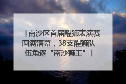 南沙区首届醒狮表演赛圆满落幕，38支醒狮队伍角逐“南沙狮王”