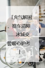 充气解困、推车清障……冰城交警暖心护考