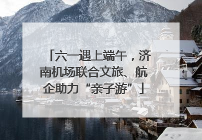 六一遇上端午，济南机场联合文旅、航企助力“亲子游”