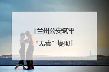 兰州公安筑牢“无毒”堤坝