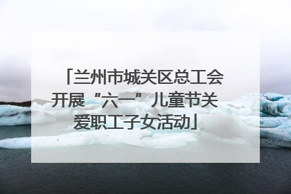 兰州市城关区总工会开展“六一”儿童节关爱职工子女活动
