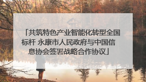 共筑特色产业智能化转型全国标杆 永康市人民政府与中国信息协会签署战略合作协议