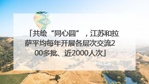 共绘“同心圆”，江苏和拉萨平均每年开展各层次交流200多批、近2000人次