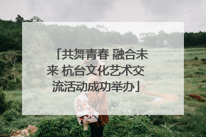 共舞青春 融合未来 杭台文化艺术交流活动成功举办