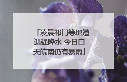 凌晨祁门等地遭遇强降水 今日白天皖南仍有暴雨
