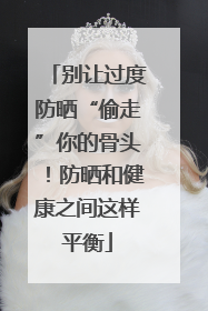 别让过度防晒“偷走”你的骨头！防晒和健康之间这样平衡